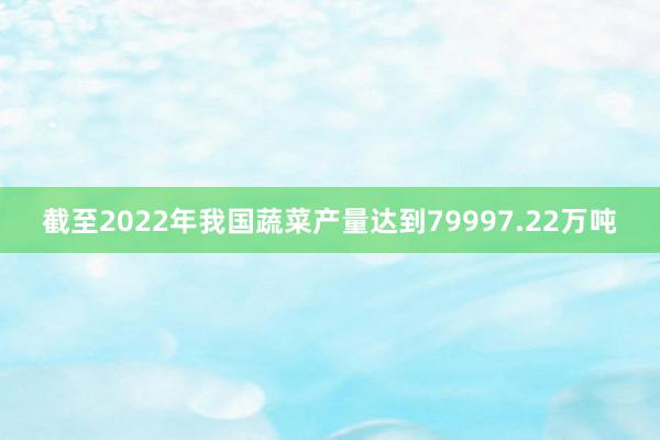 截至2022年我国蔬菜产量达到79997.22万吨