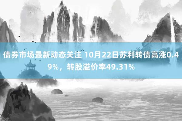 债券市场最新动态关注 10月22日苏利转债高涨0.49%，转股溢价率49.31%