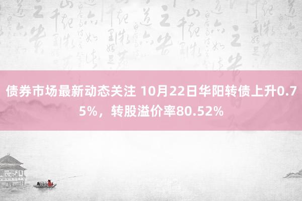 债券市场最新动态关注 10月22日华阳转债上升0.75%，转股溢价率80.52%