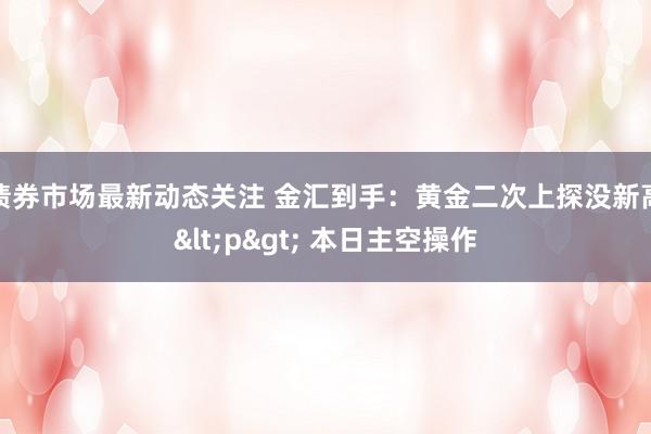 债券市场最新动态关注 金汇到手：黄金二次上探没新高<p> 本日主空操作