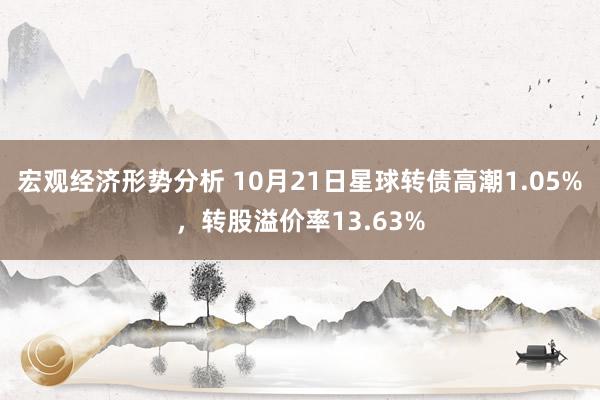 宏观经济形势分析 10月21日星球转债高潮1.05%，转股溢价率13.63%