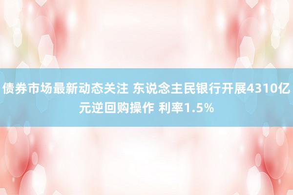 债券市场最新动态关注 东说念主民银行开展4310亿元逆回购操作 利率1.5%