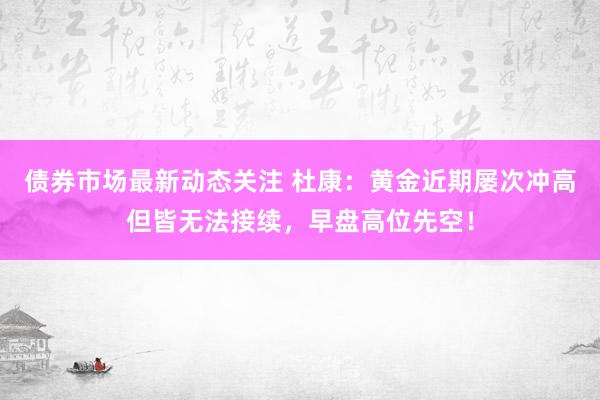 债券市场最新动态关注 杜康：黄金近期屡次冲高但皆无法接续，早盘高位先空！