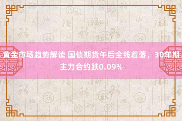 黄金市场趋势解读 国债期货午后全线着落，30年期主力合约跌0.09%