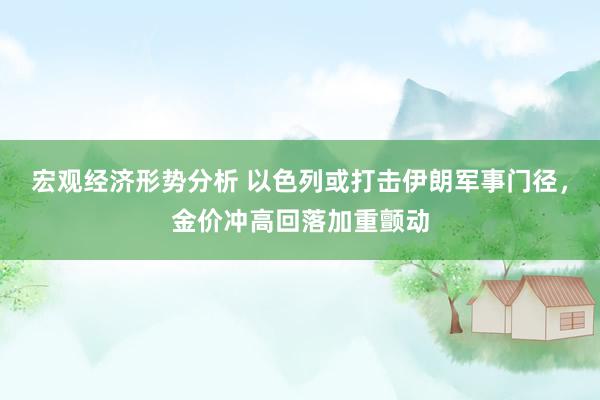 宏观经济形势分析 以色列或打击伊朗军事门径，金价冲高回落加重颤动