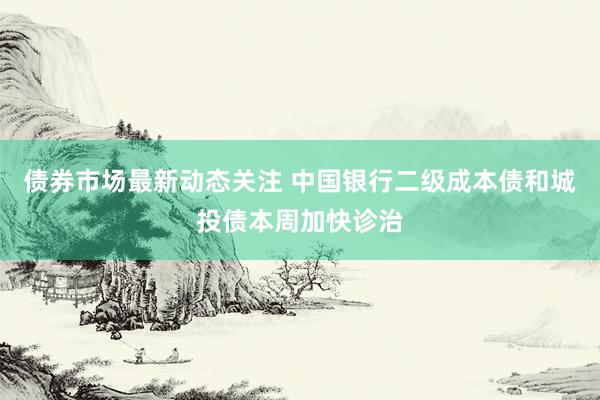 债券市场最新动态关注 中国银行二级成本债和城投债本周加快诊治