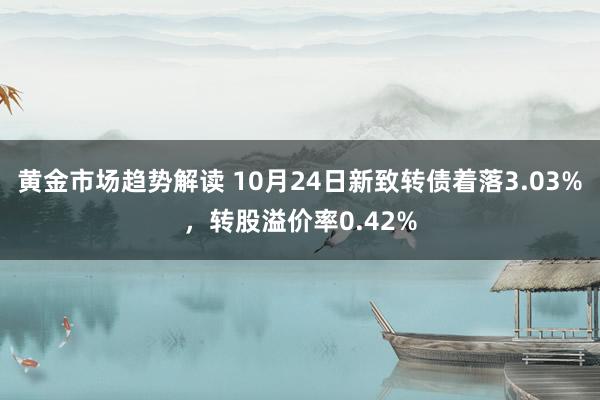 黄金市场趋势解读 10月24日新致转债着落3.03%，转股溢价率0.42%