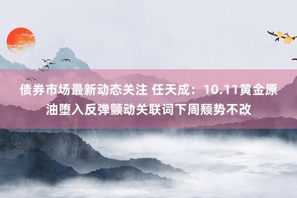 债券市场最新动态关注 任天成：10.11黄金原油堕入反弹颤动关联词下周颓势不改