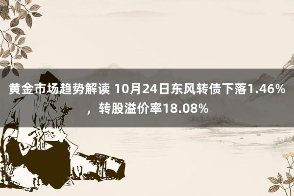 黄金市场趋势解读 10月24日东风转债下落1.46%，转股溢价率18.08%