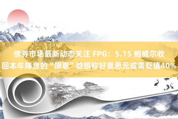 债券市场最新动态关注 FPG：5.15 鲍威尔收回本年降息的“原意”德银称好意思元或需贬值40%