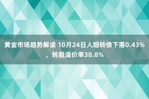 黄金市场趋势解读 10月24日人烟转债下落0.43%，转股溢价率38.8%