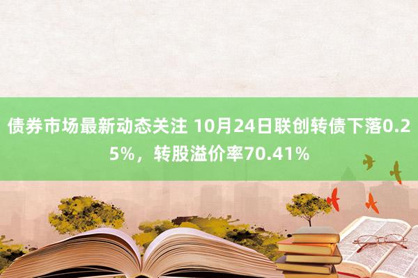 债券市场最新动态关注 10月24日联创转债下落0.25%，转股溢价率70.41%