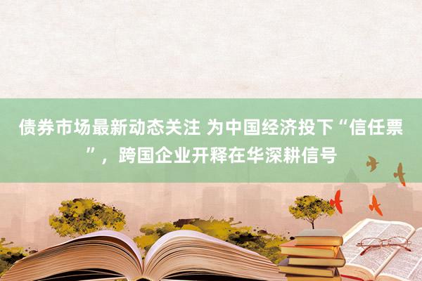 债券市场最新动态关注 为中国经济投下“信任票”，跨国企业开释在华深耕信号