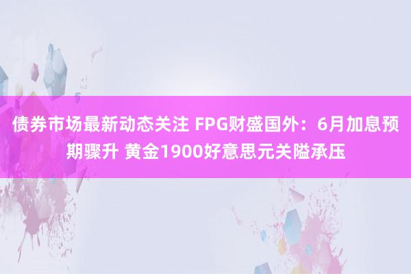 债券市场最新动态关注 FPG财盛国外：6月加息预期骤升 黄金1900好意思元关隘承压