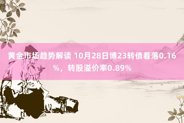 黄金市场趋势解读 10月28日博23转债着落0.16%，转股溢价率0.89%