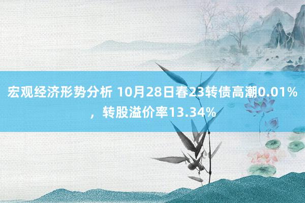 宏观经济形势分析 10月28日春23转债高潮0.01%，转股溢价率13.34%