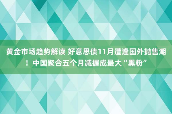 黄金市场趋势解读 好意思债11月遭逢国外抛售潮！中国聚合五个月减握成最大“黑粉”