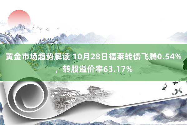 黄金市场趋势解读 10月28日福莱转债飞腾0.54%，转股溢价率63.17%