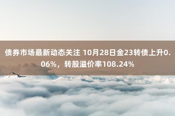 债券市场最新动态关注 10月28日金23转债上升0.06%，转股溢价率108.24%