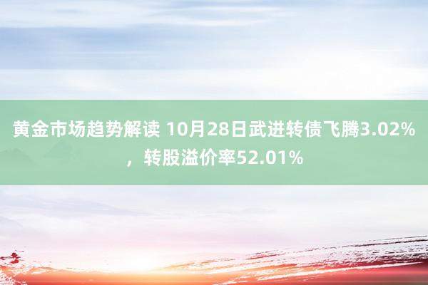 黄金市场趋势解读 10月28日武进转债飞腾3.02%，转股溢价率52.01%