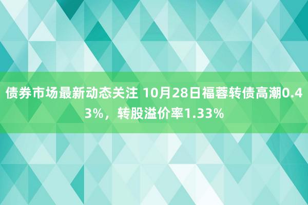 债券市场最新动态关注 10月28日福蓉转债高潮0.43%，转股溢价率1.33%