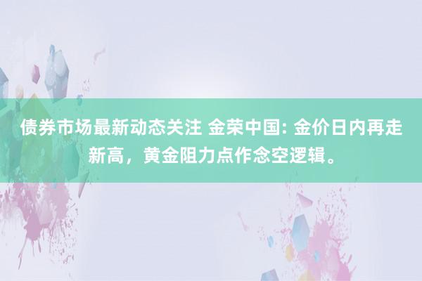 债券市场最新动态关注 金荣中国: 金价日内再走新高，黄金阻力点作念空逻辑。