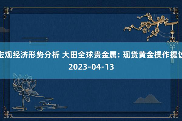 宏观经济形势分析 大田全球贵金属: 现货黄金操作提议2023-04-13