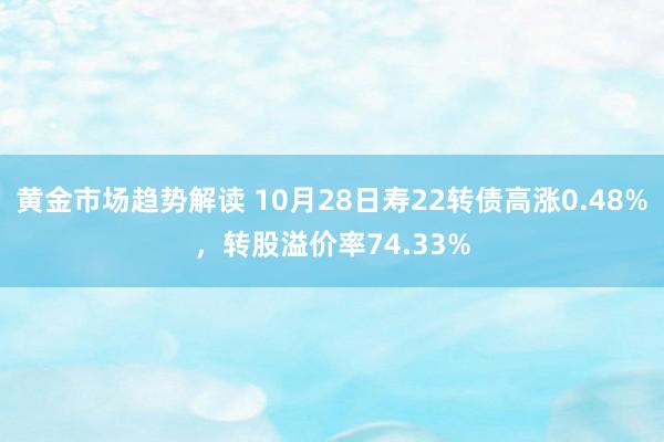 黄金市场趋势解读 10月28日寿22转债高涨0.48%，转股溢价率74.33%