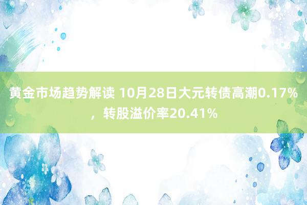 黄金市场趋势解读 10月28日大元转债高潮0.17%，转股溢价率20.41%