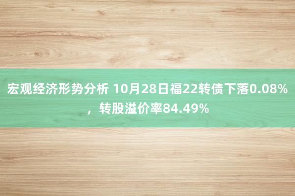 宏观经济形势分析 10月28日福22转债下落0.08%，转股溢价率84.49%