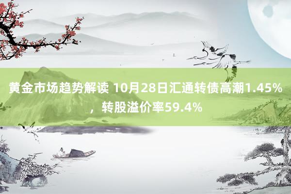 黄金市场趋势解读 10月28日汇通转债高潮1.45%，转股溢价率59.4%