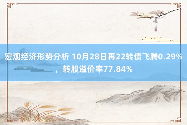 宏观经济形势分析 10月28日再22转债飞腾0.29%，转股溢价率77.84%