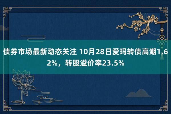 债券市场最新动态关注 10月28日爱玛转债高潮1.62%，转股溢价率23.5%