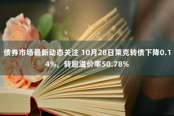 债券市场最新动态关注 10月28日莱克转债下降0.14%，转股溢价率50.78%