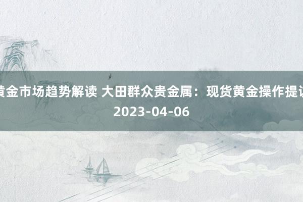 黄金市场趋势解读 大田群众贵金属：现货黄金操作提议2023-04-06