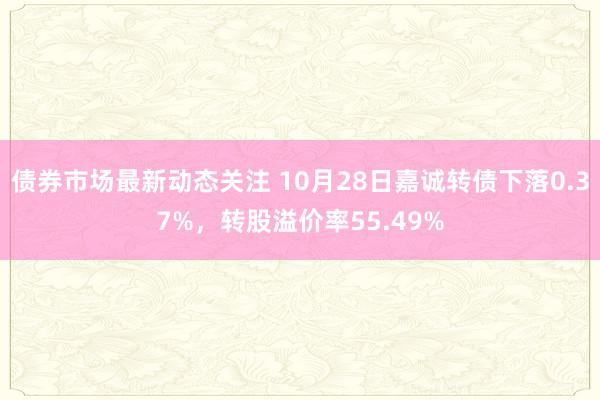 债券市场最新动态关注 10月28日嘉诚转债下落0.37%，转股溢价率55.49%