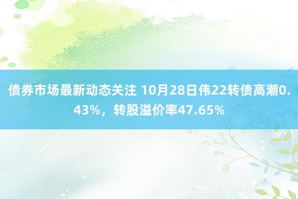 债券市场最新动态关注 10月28日伟22转债高潮0.43%，转股溢价率47.65%