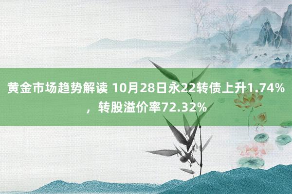 黄金市场趋势解读 10月28日永22转债上升1.74%，转股溢价率72.32%