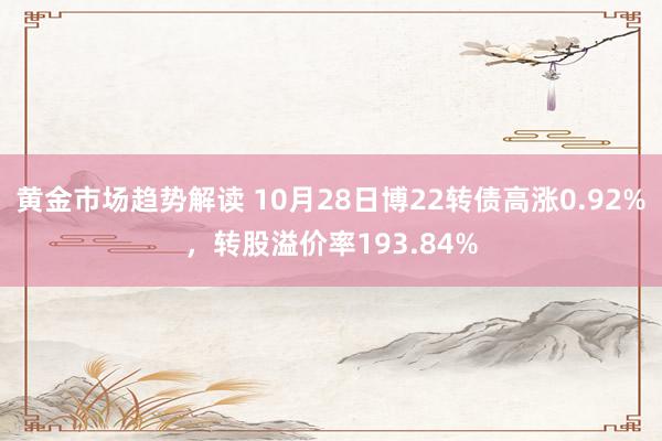 黄金市场趋势解读 10月28日博22转债高涨0.92%，转股溢价率193.84%