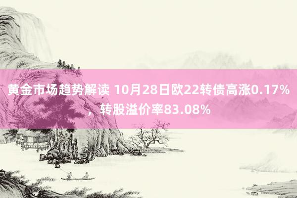 黄金市场趋势解读 10月28日欧22转债高涨0.17%，转股溢价率83.08%