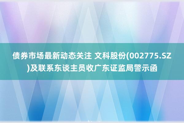 债券市场最新动态关注 文科股份(002775.SZ)及联系东谈主员收广东证监局警示函