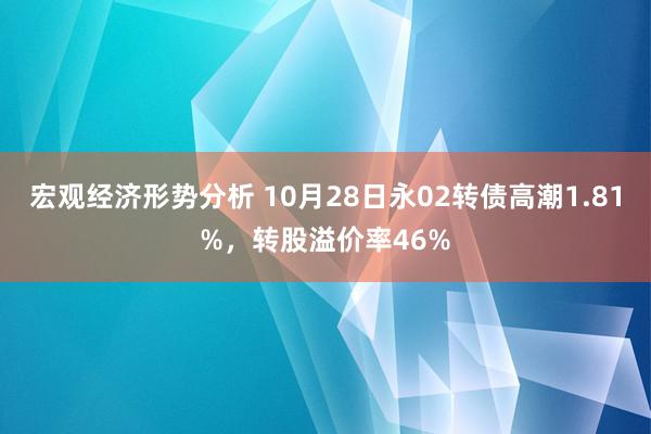 宏观经济形势分析 10月28日永02转债高潮1.81%，转股溢价率46%