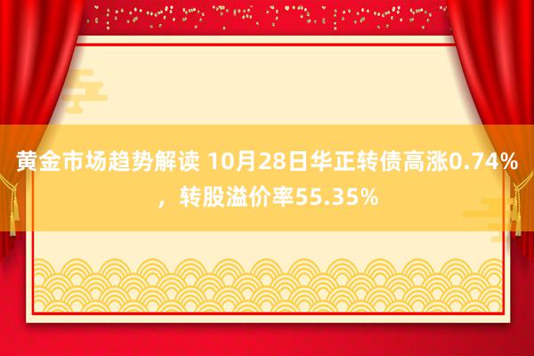 黄金市场趋势解读 10月28日华正转债高涨0.74%，转股溢价率55.35%