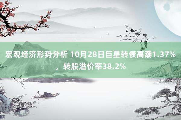 宏观经济形势分析 10月28日巨星转债高潮1.37%，转股溢价率38.2%