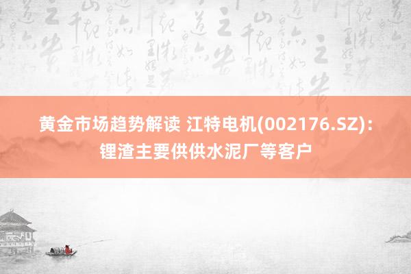 黄金市场趋势解读 江特电机(002176.SZ)：锂渣主要供供水泥厂等客户