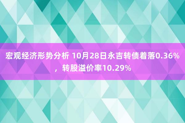 宏观经济形势分析 10月28日永吉转债着落0.36%，转股溢价率10.29%