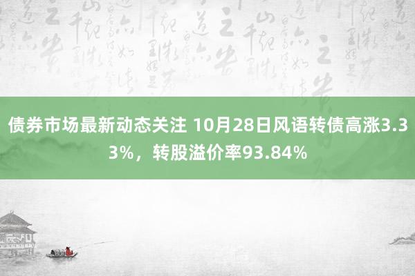 债券市场最新动态关注 10月28日风语转债高涨3.33%，转股溢价率93.84%