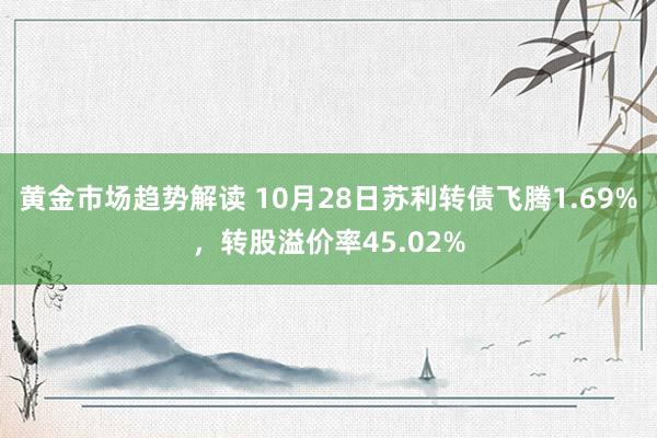 黄金市场趋势解读 10月28日苏利转债飞腾1.69%，转股溢价率45.02%