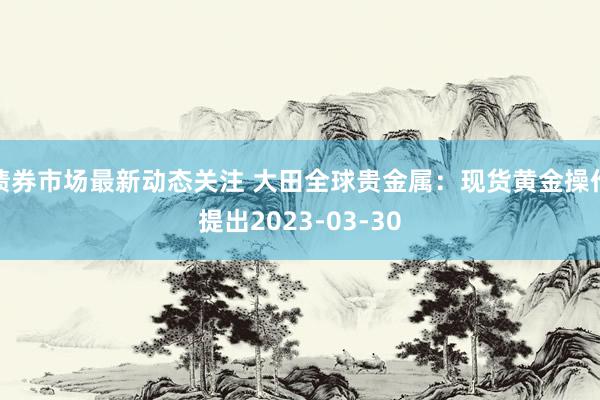 债券市场最新动态关注 大田全球贵金属：现货黄金操作提出2023-03-30