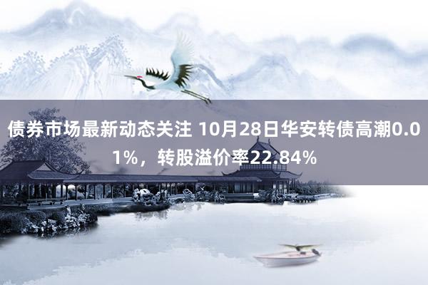 债券市场最新动态关注 10月28日华安转债高潮0.01%，转股溢价率22.84%